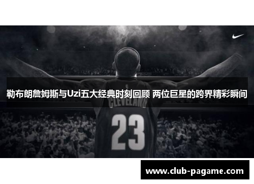 勒布朗詹姆斯与Uzi五大经典时刻回顾 两位巨星的跨界精彩瞬间 勒布朗詹姆斯与Uzi五大经典时刻回顾 两位巨星的跨界精彩瞬间