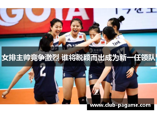 女排主帅竞争激烈 谁将脱颖而出成为新一任领队 女排主帅竞争激烈 谁将脱颖而出成为新一任领队
