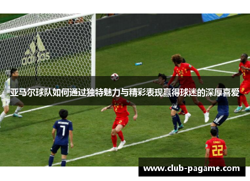 亚马尔球队如何通过独特魅力与精彩表现赢得球迷的深厚喜爱 亚马尔球队如何通过独特魅力与精彩表现赢得球迷的深厚喜爱