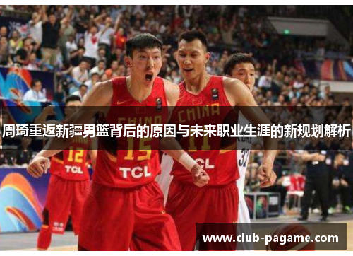 周琦重返新疆男篮背后的原因与未来职业生涯的新规划解析 周琦重返新疆男篮背后的原因与未来职业生涯的新规划解析