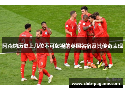 阿森纳历史上几位不可忽视的英国名宿及其传奇表现 阿森纳历史上几位不可忽视的英国名宿及其传奇表现