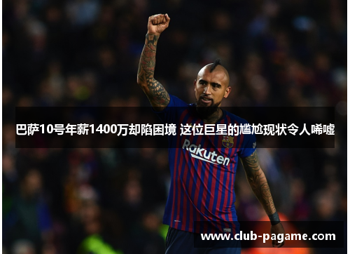 巴萨10号年薪1400万却陷困境 这位巨星的尴尬现状令人唏嘘 巴萨10号年薪1400万却陷困境 这位巨星的尴尬现状令人唏嘘