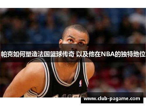 帕克如何塑造法国篮球传奇 以及他在NBA的独特地位 帕克如何塑造法国篮球传奇 以及他在NBA的独特地位