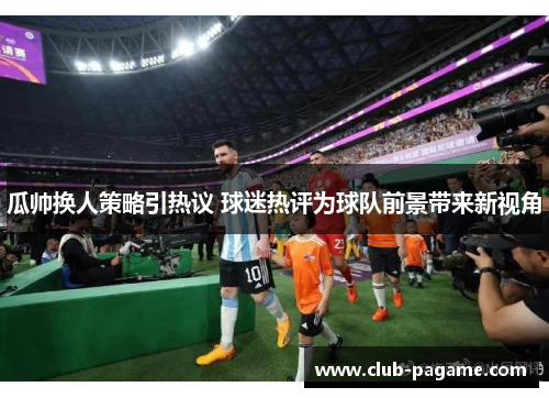 瓜帅换人策略引热议 球迷热评为球队前景带来新视角