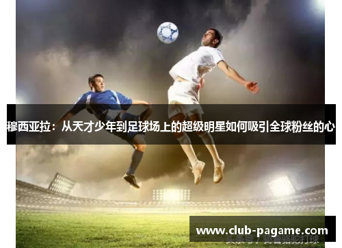 穆西亚拉:从天才少年到足球场上的超级明星如何吸引全球粉丝的心 穆西亚拉:从天才少年到足球场上的超级明星如何吸引全球粉丝的心