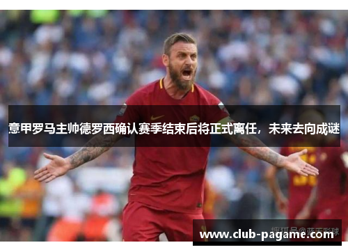 意甲罗马主帅德罗西确认赛季结束后将正式离任，未来去向成谜