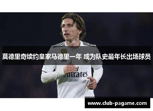 莫德里奇续约皇家马德里一年 成为队史最年长出场球员 莫德里奇续约皇家马德里一年 成为队史最年长出场球员